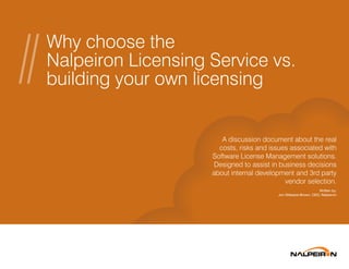 Why choose the
Nalpeiron Licensing Service vs.
building your own licensing
A discussion document about the real
costs, risks and issues associated with
Software License Management solutions.
Designed to assist in business decisions
about internal development and 3rd party
vendor selection.
Written by:
Jon Gillespie-Brown, CEO, Nalpeiron
 