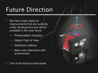 Future DirectionFuture Direction
• We have many ideas for
improvements that are currently
under development and will be
available in the near future
• Photorealistic Graphics
• Higher Field of View
• Stationary walking
• More user interaction with
environment
• This is the future of real estate
 