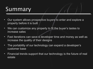 SummarySummary
• Our system allows prospective buyers to enter and explore a
property before it is built
• We can customize any property to fit the buyer’s tastes to
increase sales
• Fast iterations can save a developer time and money as well as
increase the quality of their designs
• The portability of our technology can expand a developer’s
customer base
• Financial trends support that our technology is the future of real
estate
 