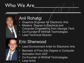 Who We AreWho We Are
Anil RohatgiAnil Rohatgi
• Graphics Engineer for Electronic Arts
• Masters Degree in Electrical and
Computer Engineering from Georgia Tech
• Co-Founder of 4thWall Technologies
• Lead Technical Director
Eric SherwoodEric Sherwood
• Lead Environment Artist for Electronic Arts
• Bachelor of Fine Arts Degree in Computer
Animation from UCF
• Co-Founder of 4thWall Technologies
• Lead Artist
 