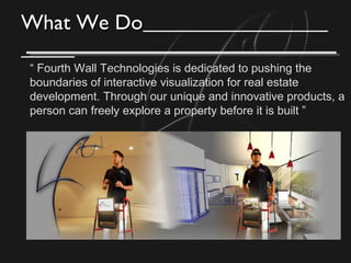 What We DoWhat We Do
“ Fourth Wall Technologies is dedicated to pushing the
boundaries of interactive visualization for real estate
development. Through our unique and innovative products, a
person can freely explore a property before it is built ”
 