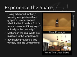 Experience the SpaceExperience the Space
• Using advanced motion
tracking and photorealistic
graphics, users can feel
what it’s like to walk a foot or
turn a corner as if they are
actually in the property
• Motions in the real world are
mirrored in the virtual world.
• 3D display provides a true
window into the virtual world
VideoExample
 