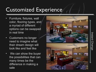 Customized ExperienceCustomized Experience
• Furniture, fixtures, wall
color, flooring types, and
a myriad of different
options can be swapped
in real time
• Customers no longer
need to imagine what
their dream design will
look like and feel like
• We can show the buyer
the possibilities that can
many times be the
difference in making a
sale
InstantChange
 