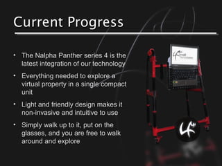 Current ProgressCurrent Progress
• The Nalpha Panther series 4 is the
latest integration of our technology
• Everything needed to explore a
virtual property in a single compact
unit
• Light and friendly design makes it
non-invasive and intuitive to use
• Simply walk up to it, put on the
glasses, and you are free to walk
around and explore
 