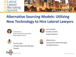 Alternative Sourcing Models: Utilizing
New Technology to Hire Lateral Lawyers
Jennifer Bennett,
Director of Lateral Partner Recruiting,
Drinker Biddle & Reath LLP
June 10, 2016 • Chicago, IL
Natalie Quinn,
Associate Recruitment Manager,
Fox Rothschild LLP
Ousman Jobe,
Strategic Partnerships Manager,
LinkedIn
Laura Leopard,
Founder and CEO,
Leopard Solutions
 