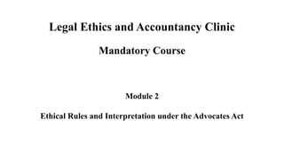 Legal Ethics and Accountancy Clinic
Mandatory Course
Module 2
Ethical Rules and Interpretation under the Advocates Act
 