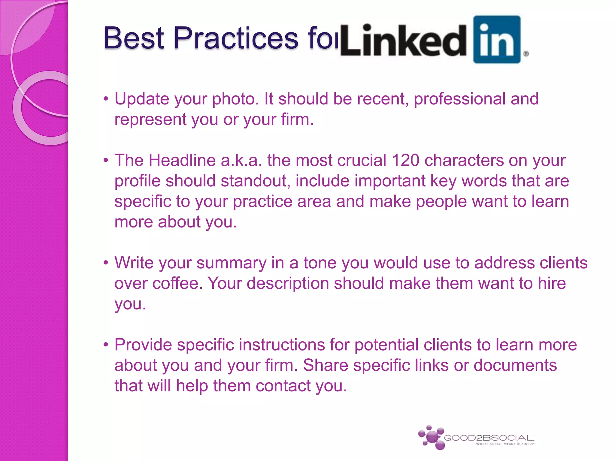 Best Practices for
• Update your photo. It should be recent, professional and
represent you or your firm.
• The Headline a.k.a. the most crucial 120 characters on your
profile should standout, include important key words that are
specific to your practice area and make people want to learn
more about you.
• Write your summary in a tone you would use to address clients
over coffee. Your description should make them want to hire
you.
• Provide specific instructions for potential clients to learn more
about you and your firm. Share specific links or documents
that will help them contact you.
 