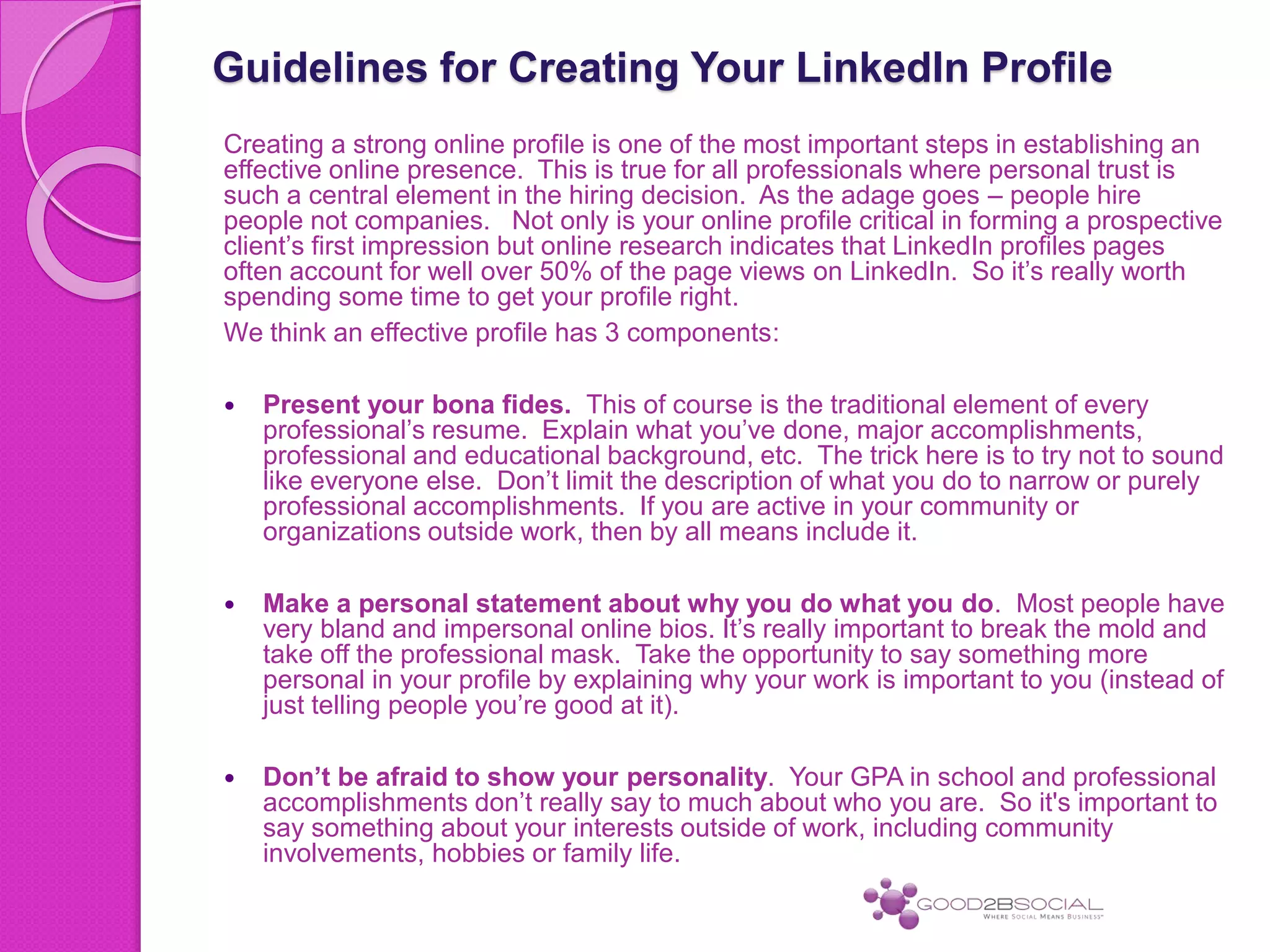 Guidelines for Creating Your LinkedIn Profile
Creating a strong online profile is one of the most important steps in establishing an
effective online presence. This is true for all professionals where personal trust is
such a central element in the hiring decision. As the adage goes – people hire
people not companies. Not only is your online profile critical in forming a prospective
client’s first impression but online research indicates that LinkedIn profiles pages
often account for well over 50% of the page views on LinkedIn. So it’s really worth
spending some time to get your profile right.
We think an effective profile has 3 components:
 Present your bona fides. This of course is the traditional element of every
professional’s resume. Explain what you’ve done, major accomplishments,
professional and educational background, etc. The trick here is to try not to sound
like everyone else. Don’t limit the description of what you do to narrow or purely
professional accomplishments. If you are active in your community or
organizations outside work, then by all means include it.
 Make a personal statement about why you do what you do. Most people have
very bland and impersonal online bios. It’s really important to break the mold and
take off the professional mask. Take the opportunity to say something more
personal in your profile by explaining why your work is important to you (instead of
just telling people you’re good at it).
 Don’t be afraid to show your personality. Your GPA in school and professional
accomplishments don’t really say to much about who you are. So it's important to
say something about your interests outside of work, including community
involvements, hobbies or family life.
 