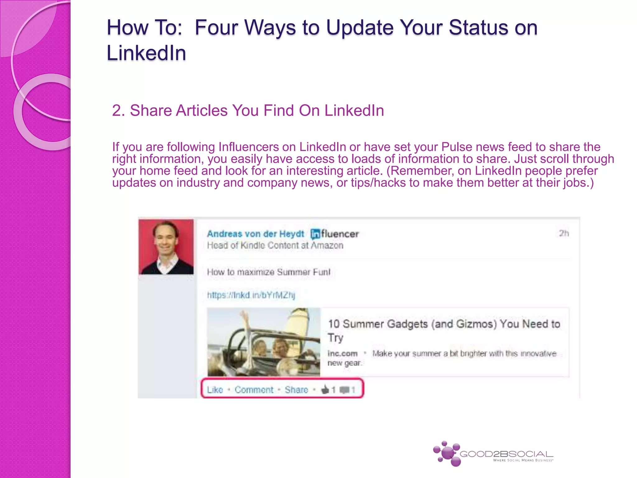 How To: Four Ways to Update Your Status on
LinkedIn
2. Share Articles You Find On LinkedIn
If you are following Influencers on LinkedIn or have set your Pulse news feed to share the
right information, you easily have access to loads of information to share. Just scroll through
your home feed and look for an interesting article. (Remember, on LinkedIn people prefer
updates on industry and company news, or tips/hacks to make them better at their jobs.)
 