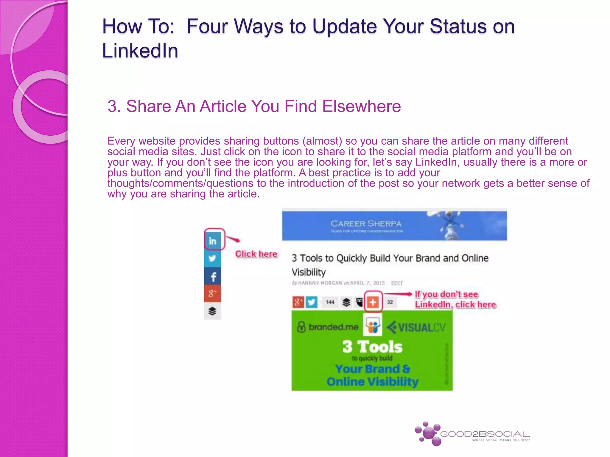 How To: Four Ways to Update Your Status on
LinkedIn
3. Share An Article You Find Elsewhere
Every website provides sharing buttons (almost) so you can share the article on many different
social media sites. Just click on the icon to share it to the social media platform and you’ll be on
your way. If you don’t see the icon you are looking for, let’s say LinkedIn, usually there is a more or
plus button and you’ll find the platform. A best practice is to add your
thoughts/comments/questions to the introduction of the post so your network gets a better sense of
why you are sharing the article.
 