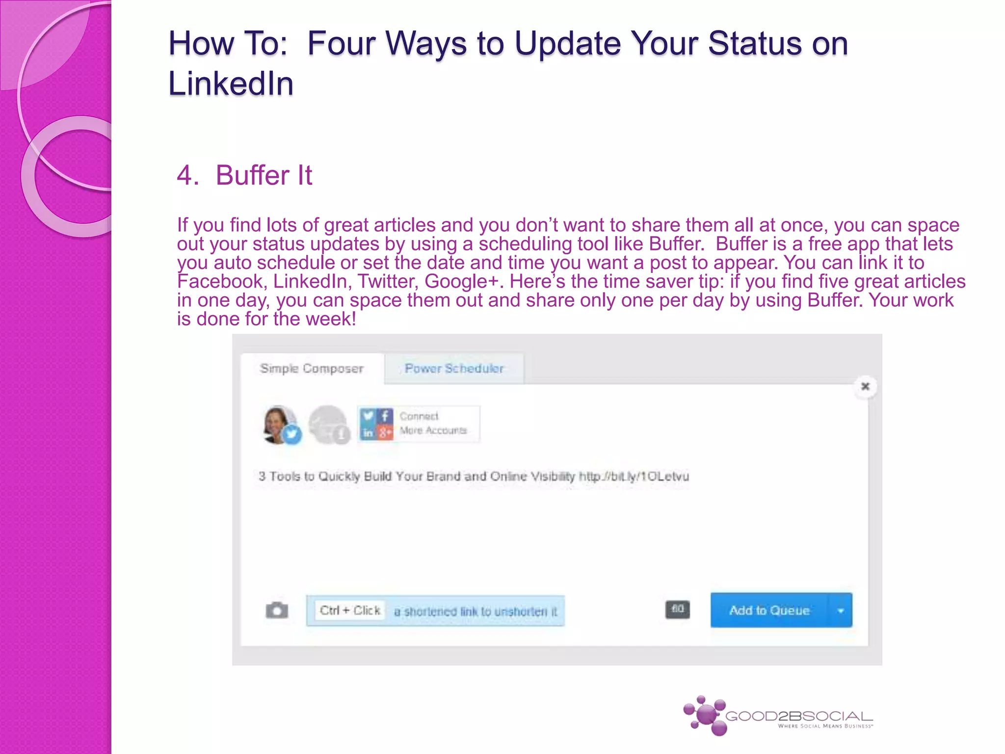 How To: Four Ways to Update Your Status on
LinkedIn
4. Buffer It
If you find lots of great articles and you don’t want to share them all at once, you can space
out your status updates by using a scheduling tool like Buffer. Buffer is a free app that lets
you auto schedule or set the date and time you want a post to appear. You can link it to
Facebook, LinkedIn, Twitter, Google+. Here’s the time saver tip: if you find five great articles
in one day, you can space them out and share only one per day by using Buffer. Your work
is done for the week!
 