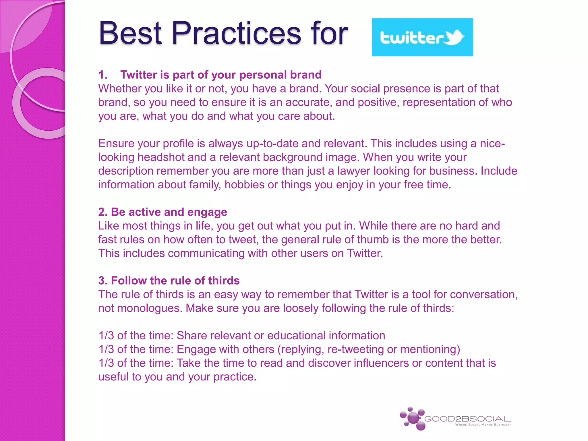 Best Practices for
1. Twitter is part of your personal brand
Whether you like it or not, you have a brand. Your social presence is part of that
brand, so you need to ensure it is an accurate, and positive, representation of who
you are, what you do and what you care about.
Ensure your profile is always up-to-date and relevant. This includes using a nice-
looking headshot and a relevant background image. When you write your
description remember you are more than just a lawyer looking for business. Include
information about family, hobbies or things you enjoy in your free time.
2. Be active and engage
Like most things in life, you get out what you put in. While there are no hard and
fast rules on how often to tweet, the general rule of thumb is the more the better.
This includes communicating with other users on Twitter.
3. Follow the rule of thirds
The rule of thirds is an easy way to remember that Twitter is a tool for conversation,
not monologues. Make sure you are loosely following the rule of thirds:
1/3 of the time: Share relevant or educational information
1/3 of the time: Engage with others (replying, re-tweeting or mentioning)
1/3 of the time: Take the time to read and discover influencers or content that is
useful to you and your practice.
 