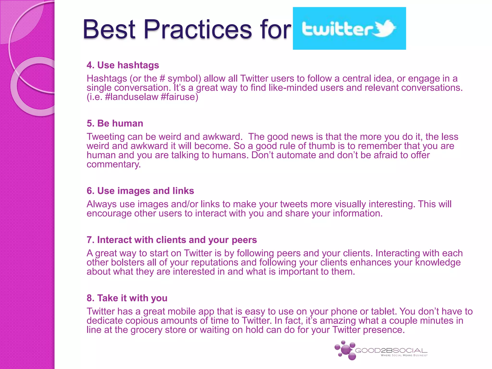 Best Practices for
4. Use hashtags
Hashtags (or the # symbol) allow all Twitter users to follow a central idea, or engage in a
single conversation. It’s a great way to find like-minded users and relevant conversations.
(i.e. #landuselaw #fairuse)
5. Be human
Tweeting can be weird and awkward. The good news is that the more you do it, the less
weird and awkward it will become. So a good rule of thumb is to remember that you are
human and you are talking to humans. Don’t automate and don’t be afraid to offer
commentary.
6. Use images and links
Always use images and/or links to make your tweets more visually interesting. This will
encourage other users to interact with you and share your information.
7. Interact with clients and your peers
A great way to start on Twitter is by following peers and your clients. Interacting with each
other bolsters all of your reputations and following your clients enhances your knowledge
about what they are interested in and what is important to them.
8. Take it with you
Twitter has a great mobile app that is easy to use on your phone or tablet. You don’t have to
dedicate copious amounts of time to Twitter. In fact, it’s amazing what a couple minutes in
line at the grocery store or waiting on hold can do for your Twitter presence.
 