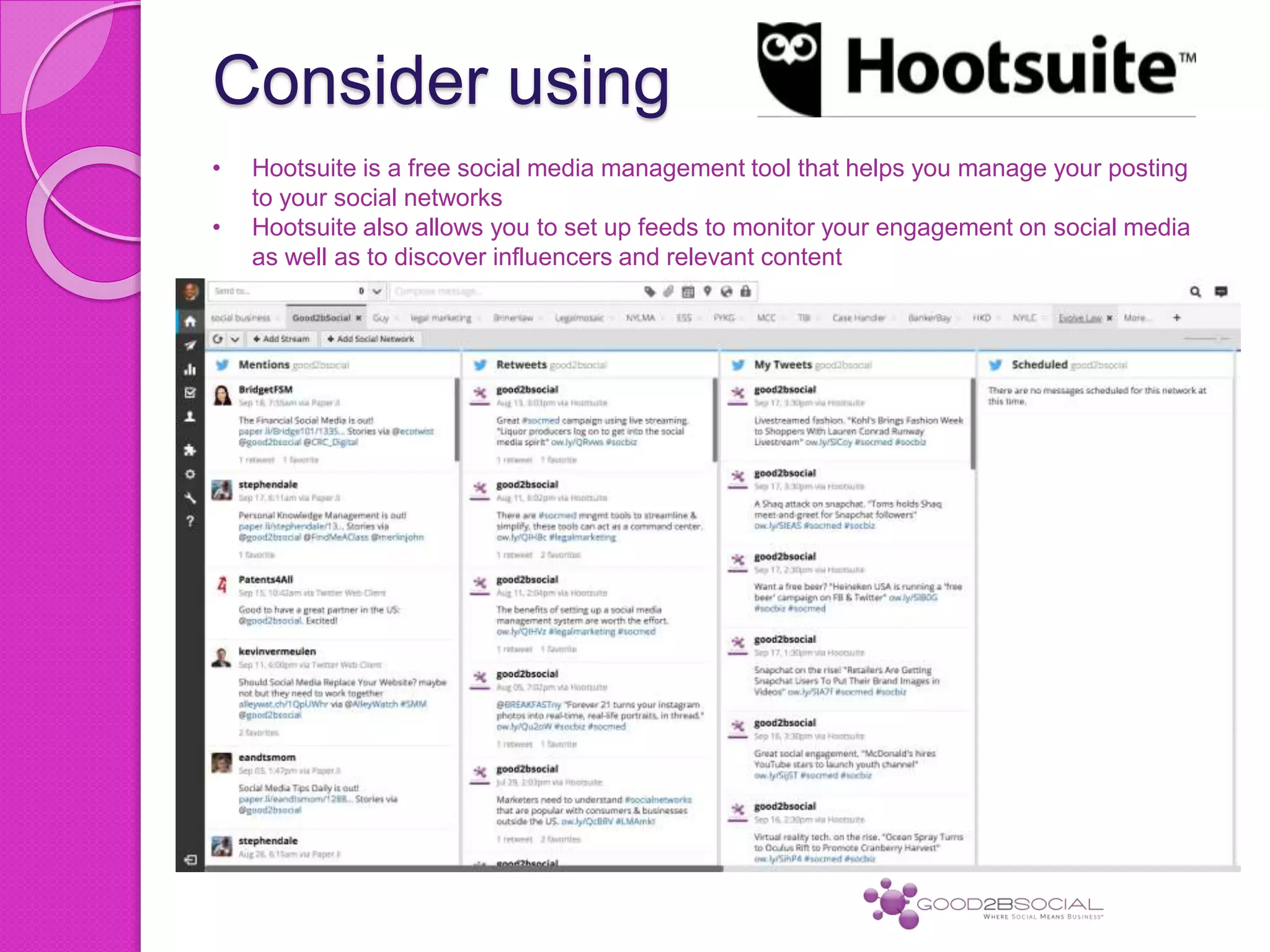 Consider using
• Hootsuite is a free social media management tool that helps you manage your posting
to your social networks
• Hootsuite also allows you to set up feeds to monitor your engagement on social media
as well as to discover influencers and relevant content
 