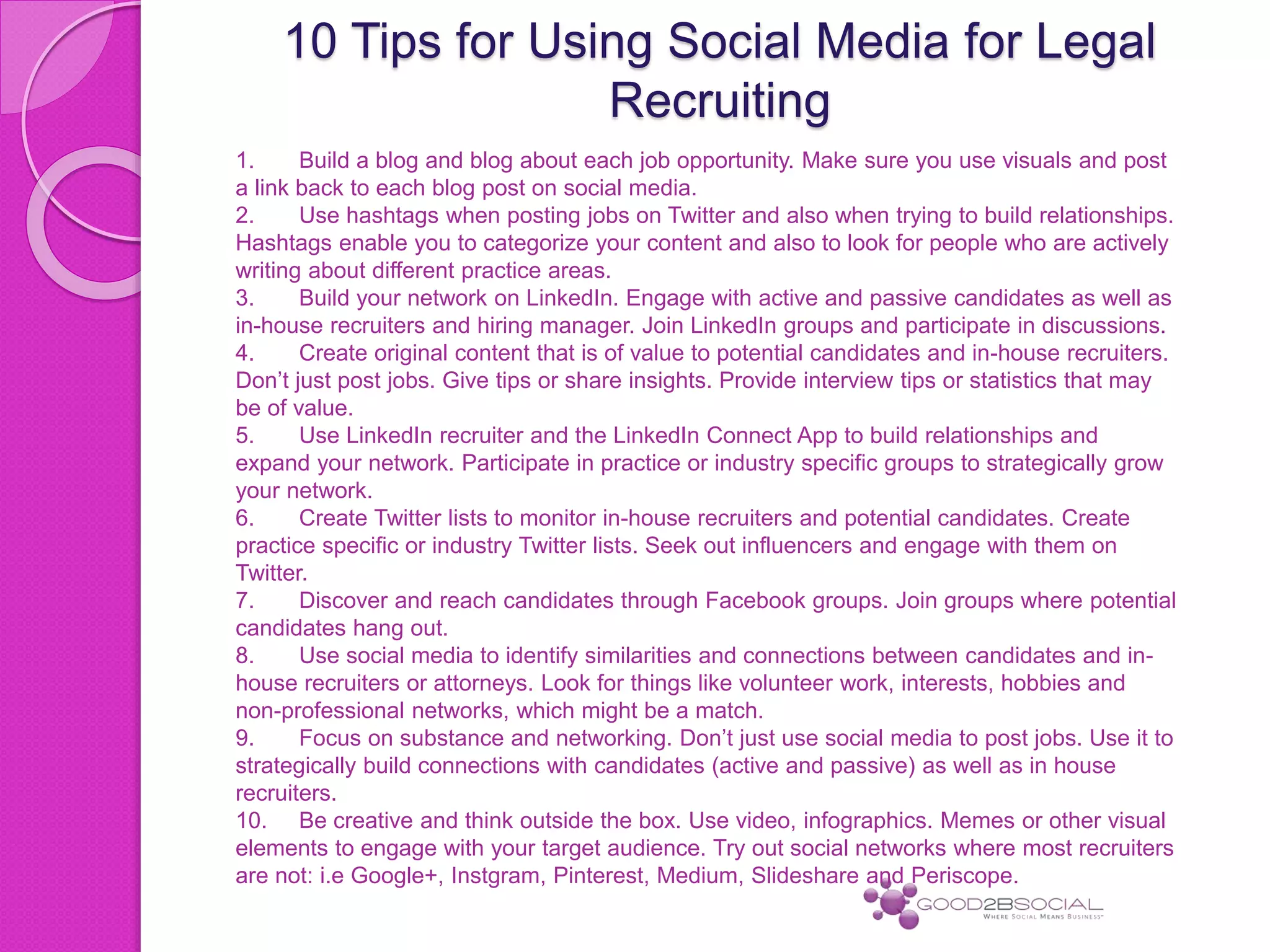 10 Tips for Using Social Media for Legal
Recruiting
1. Build a blog and blog about each job opportunity. Make sure you use visuals and post
a link back to each blog post on social media.
2. Use hashtags when posting jobs on Twitter and also when trying to build relationships.
Hashtags enable you to categorize your content and also to look for people who are actively
writing about different practice areas.
3. Build your network on LinkedIn. Engage with active and passive candidates as well as
in-house recruiters and hiring manager. Join LinkedIn groups and participate in discussions.
4. Create original content that is of value to potential candidates and in-house recruiters.
Don’t just post jobs. Give tips or share insights. Provide interview tips or statistics that may
be of value.
5. Use LinkedIn recruiter and the LinkedIn Connect App to build relationships and
expand your network. Participate in practice or industry specific groups to strategically grow
your network.
6. Create Twitter lists to monitor in-house recruiters and potential candidates. Create
practice specific or industry Twitter lists. Seek out influencers and engage with them on
Twitter.
7. Discover and reach candidates through Facebook groups. Join groups where potential
candidates hang out.
8. Use social media to identify similarities and connections between candidates and in-
house recruiters or attorneys. Look for things like volunteer work, interests, hobbies and
non-professional networks, which might be a match.
9. Focus on substance and networking. Don’t just use social media to post jobs. Use it to
strategically build connections with candidates (active and passive) as well as in house
recruiters.
10. Be creative and think outside the box. Use video, infographics. Memes or other visual
elements to engage with your target audience. Try out social networks where most recruiters
are not: i.e Google+, Instgram, Pinterest, Medium, Slideshare and Periscope.
 