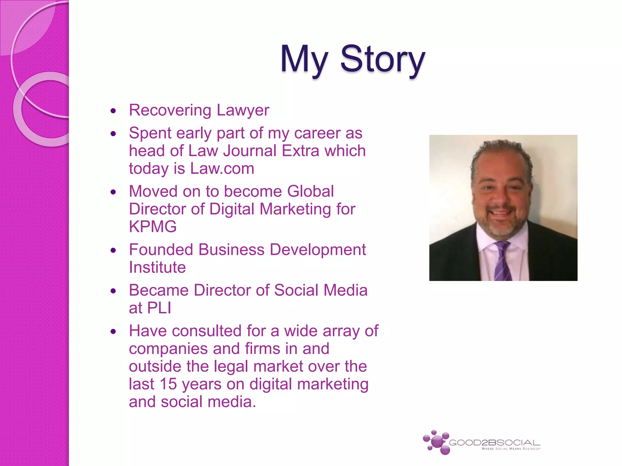 My Story
 Recovering Lawyer
 Spent early part of my career as
head of Law Journal Extra which
today is Law.com
 Moved on to become Global
Director of Digital Marketing for
KPMG
 Founded Business Development
Institute
 Became Director of Social Media
at PLI
 Have consulted for a wide array of
companies and firms in and
outside the legal market over the
last 15 years on digital marketing
and social media.
 