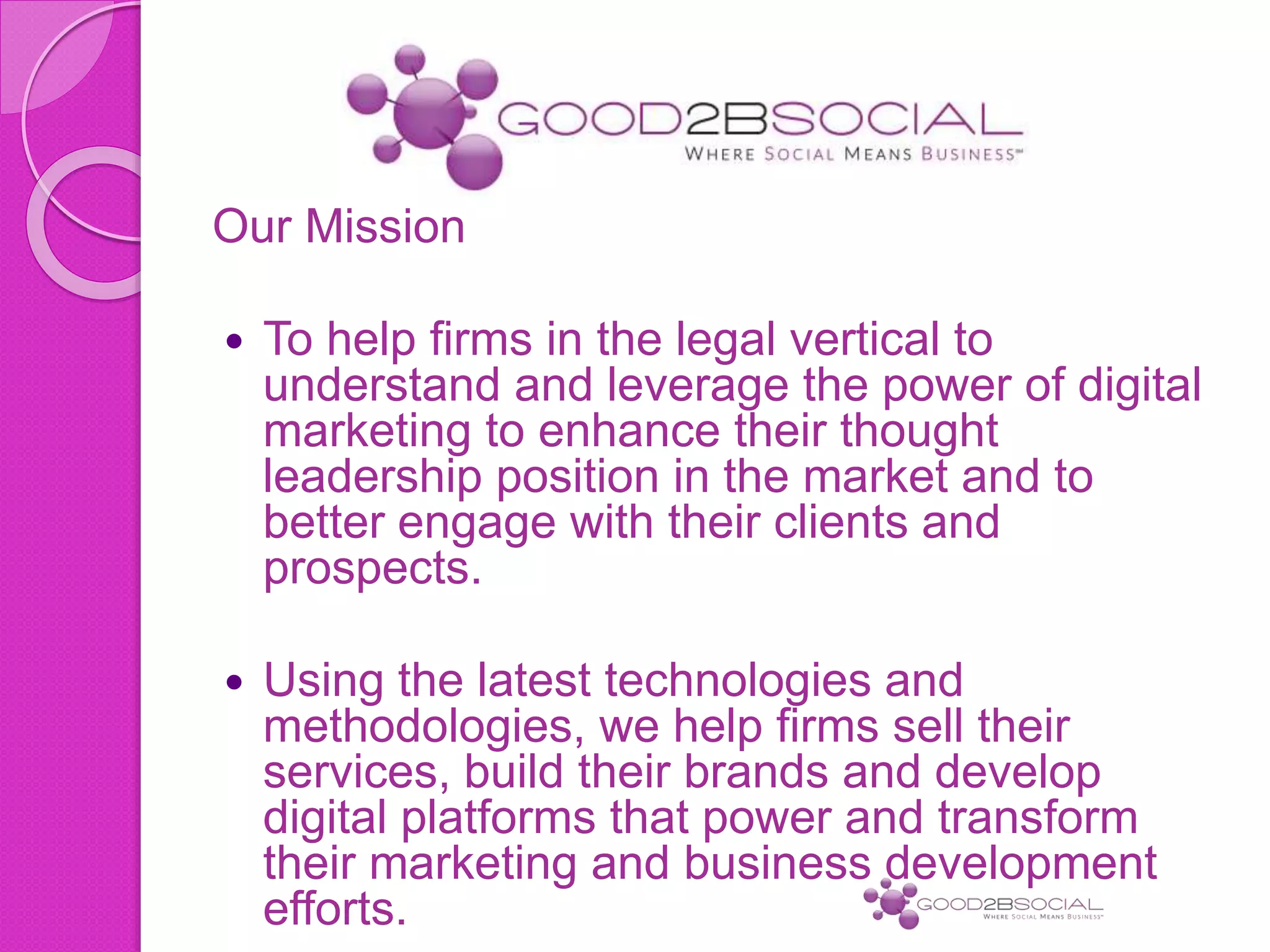Our Mission
 To help firms in the legal vertical to
understand and leverage the power of digital
marketing to enhance their thought
leadership position in the market and to
better engage with their clients and
prospects.
 Using the latest technologies and
methodologies, we help firms sell their
services, build their brands and develop
digital platforms that power and transform
their marketing and business development
efforts.
 