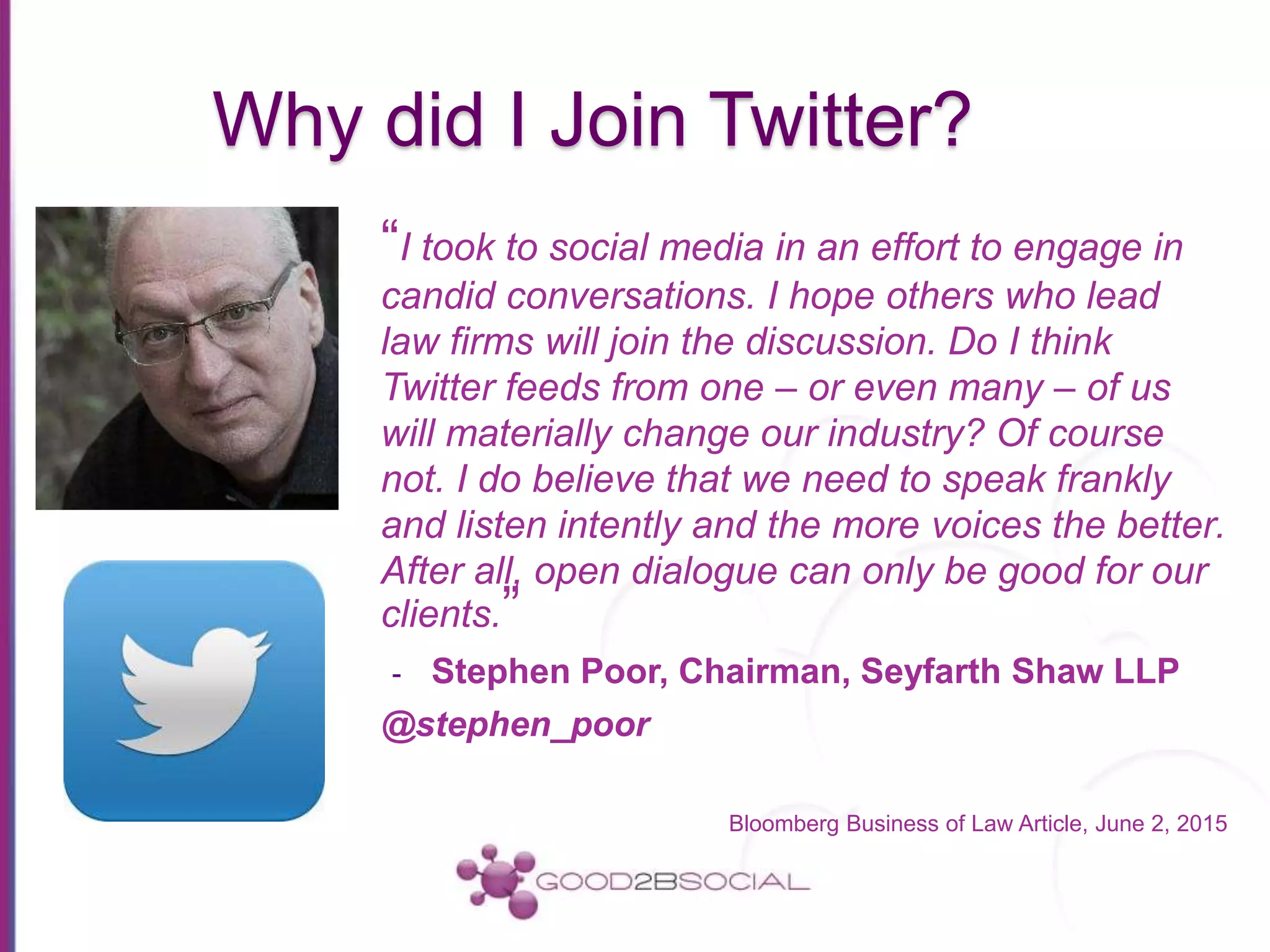 Why did I Join Twitter?
“I took to social media in an effort to engage in
candid conversations. I hope others who lead
law firms will join the discussion. Do I think
Twitter feeds from one – or even many – of us
will materially change our industry? Of course
not. I do believe that we need to speak frankly
and listen intently and the more voices the better.
After all, open dialogue can only be good for our
clients.”
- Stephen Poor, Chairman, Seyfarth Shaw LLP
@stephen_poor
Bloomberg Business of Law Article, June 2, 2015
 