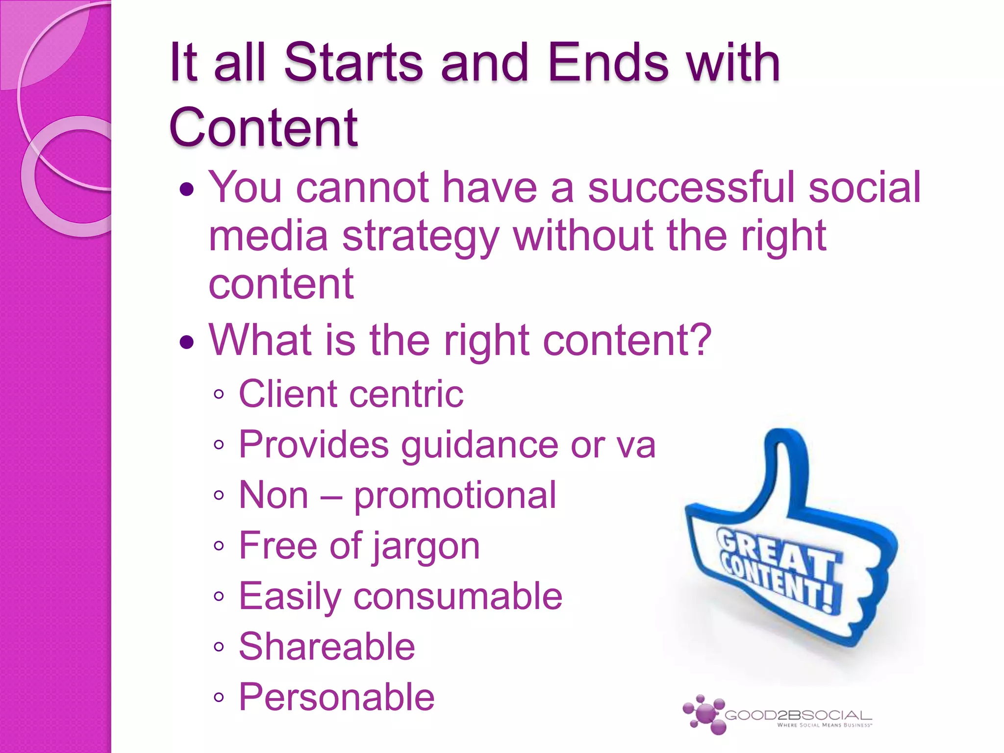 It all Starts and Ends with
Content
 You cannot have a successful social
media strategy without the right
content
 What is the right content?
◦ Client centric
◦ Provides guidance or value
◦ Non – promotional
◦ Free of jargon
◦ Easily consumable
◦ Shareable
◦ Personable
 