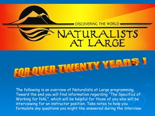 FOR OVER TWENTY YEARS ! The following is an overview of Naturalists at Large programming. Toward the end you will find information regarding “The Specifics of Working for NAL”, which will be helpful for those of you who will be interviewing for an instructor position. Take notes to help you formulate any questions you might like answered during the interview. 
