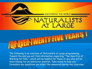 The following is an overview of Naturalists at Large programming.
Toward the end you will find information regarding “The Specifics of
Working for NAL”, which will be helpful for those of you who will be
interviewing for an instructor position. Take notes to help you
formulate any questions you might like answered during the interview.
 