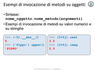 Esempi di invocazione di metodi su oggetti
• Sintassi:
nome_oggetto.nome_metodo(argomenti)
• Esempi di invocazione di metodi su valori numerici e
su stringhe
>>> (3+5j).real
3.0
>>> (3+5j).imag
5.0
>>> (-5).__abs__()
5
>>> ('Pippo').upper()
’PIPPO’
Prof. Roberto Canonico – a.a. 2018/2019
 