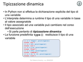 Tipizzazione dinamica
• In Python non si effettua la dichiarazione esplicita del tipo di
una variabile
• L’interprete determina a runtime il tipo di una variabile in base
al valore assegnatole
• Il tipo associato ad una variabile può cambiare nel corso
dell’esecuzione
• Si parla pertanto di tipizzazione dinamica
• La funzione predefinita type() restituisce il tipo di una
variabile
>>> x = "Pippo"; print(type(x))
<class ’str’>
>>> x = 123; print(type(x))
<class ’int’>
>>> x = 3.14; print(type(x))
<class ’float’>
>>> x = 3+5j; print(type(x))
<class ’complex’>
>>> x = [4, 5, 9]; print(type(x))
<class ’list’>
Prof. Roberto Canonico – a.a. 2018/2019
 