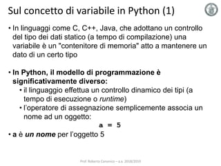 Sul concetto di variabile in Python (1)
• In linguaggi come C, C++, Java, che adottano un controllo
del tipo dei dati statico (a tempo di compilazione) una
variabile è un "contenitore di memoria" atto a mantenere un
dato di un certo tipo
• In Python, il modello di programmazione è
significativamente diverso:
• il linguaggio effettua un controllo dinamico dei tipi (a
tempo di esecuzione o runtime)
• l’operatore di assegnazione semplicemente associa un
nome ad un oggetto:
a = 5
• a è un nome per l’oggetto 5
Prof. Roberto Canonico – a.a. 2018/2019
 