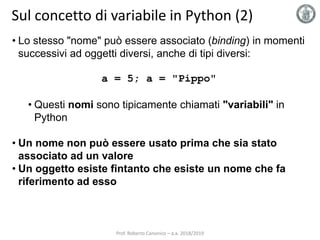 Sul concetto di variabile in Python (2)
• Lo stesso "nome" può essere associato (binding) in momenti
successivi ad oggetti diversi, anche di tipi diversi:
a = 5; a = "Pippo"
• Questi nomi sono tipicamente chiamati "variabili" in
Python
• Un nome non può essere usato prima che sia stato
associato ad un valore
• Un oggetto esiste fintanto che esiste un nome che fa
riferimento ad esso
Prof. Roberto Canonico – a.a. 2018/2019
 