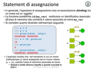 Statement di assegnazione
• In generale, l’operatore di assegnazione crea un’associazione (binding) tra
un nome ed un ’oggetto’
• La funzione predefinita id(my_var) restituisce un identificativo associato
all’area di memoria che contiene il valore associato al nome my_var
• Si consideri quanto illustrato nell’esempio seguente
• L’esempio mostra che, nel momento in cui un nome
(nell’esempio x) viene assegnato ad un nuovo valore
(x = 12), cambia l’area di memoria associata al nome
• Questo è molto diverso rispetto a quanto succede in
C/C++
>>> x = 5
>>> y = x
>>> print(id(x), id(y))
30696568 30696568
>>> x = 12; print(x)
12
>>> print(y)
5
>>> print(id(x), id(y))
30696544 30696568
Prof. Roberto Canonico – a.a. 2018/2019
 