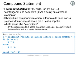 Compound Statement
Prof. Roberto Canonico – a.a. 2018/2019
• I compound statement (if, while, for, try, def, ...)
"contengono" una sequenza (suite o body) di statement
elementari
• Il body di un compound statement è formato da linee con la
stessa indentazione allineate più a destra rispetto
all’istruzione che "le contiene"
• Python raccomanda di usare 4 caratteri spazio per ciascun livello di
indentazione e di non usare il carattere tab
#valore assoluto
a = int(input("Digita un numero intero e premi ENTER: "))
if (a >= 0):
b = a
else:
b = -a
print("b=", b)
 
