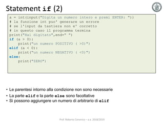 Statement if (2)
a = int(input("Digita un numero intero e premi ENTER: "))
# la funzione int puo' generare un errore
# se l'input da tastiera non e' corretto
# in questo caso il programma termina
print("Hai digitato",end=" ")
if (a > 0):
print("un numero POSITIVO ( >0)")
elif (a < 0):
print("un numero NEGATIVO ( <0)")
else:
print("ZERO")
• Le parentesi intorno alla condizione non sono necessarie
• La parte elif e la parte else sono facoltative
• Si possono aggiungere un numero di arbitrario di elif
Prof. Roberto Canonico – a.a. 2018/2019
 