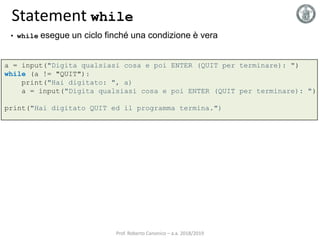 Statement while
a = input("Digita qualsiasi cosa e poi ENTER (QUIT per terminare): ")
while (a != "QUIT"):
print("Hai digitato: ", a)
a = input("Digita qualsiasi cosa e poi ENTER (QUIT per terminare): ")
print("Hai digitato QUIT ed il programma termina.")
• while esegue un ciclo finché una condizione è vera
Prof. Roberto Canonico – a.a. 2018/2019
 