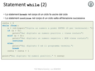 Statement while (2)
• Lo statement break nel corpo di un ciclo fa uscire dal ciclo
• Lo statement continue nel corpo di un ciclo salta all’iterazione successiva
conta = 0
while (True):
a = int(input("Digita un numero e premi ENTER (0 per terminare): "))
if (a > 0):
print("Hai digitato un numero positivo : viene contato")
elif (a < 0):
print("Hai digitato un numero negativo : NON viene contato")
continue
else:
print("Hai digitato 0 ed il programma termina.")
break
conta = conta + 1
print("Hai digitato %d numeri positivi." % conta)
Prof. Roberto Canonico – a.a. 2018/2019
 