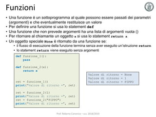 Funzioni
def funzione_1():
pass
def funzione_2(x):
return x
ret = funzione_1()
print("Valore di ritorno =", ret)
ret = funzione_2(1)
print("Valore di ritorno =", ret)
ret = funzione_2("PIPPO")
print("Valore di ritorno =", ret)
Valore di ritorno = None
Valore di ritorno = 1
Valore di ritorno = PIPPO
• Una funzione è un sottoprogramma al quale possono essere passati dei parametri
(argomenti) e che eventualmente restituisce un valore
• Per definire una funzione si usa lo statement def
• Una funzione che non prevede argomenti ha una lista di argomenti vuota ()
• Per ritornare al chiamante un oggetto x si usa lo statement return x
• Un oggetto speciale None è ritornato da una funzione se:
• il flusso di esecuzione della funzione termina senza aver eseguito un’istruzione return
• lo statement return viene eseguito senza argomenti
Prof. Roberto Canonico – a.a. 2018/2019
 
