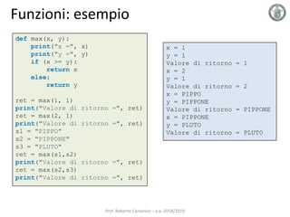 Funzioni: esempio
def max(x, y):
print("x =", x)
print("y =", y)
if (x >= y):
return x
else:
return y
ret = max(1, 1)
print("Valore di ritorno =", ret)
ret = max(2, 1)
print("Valore di ritorno =", ret)
s1 = "PIPPO"
s2 = "PIPPONE"
s3 = "PLUTO"
ret = max(s1,s2)
print("Valore di ritorno =", ret)
ret = max(s2,s3)
print("Valore di ritorno =", ret)
x = 1
y = 1
Valore di ritorno = 1
x = 2
y = 1
Valore di ritorno = 2
x = PIPPO
y = PIPPONE
Valore di ritorno = PIPPONE
x = PIPPONE
y = PLUTO
Valore di ritorno = PLUTO
Prof. Roberto Canonico – a.a. 2018/2019
 