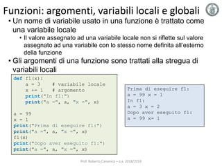 Funzioni: argomenti, variabili locali e globali
def f1(x):
a = 3 # variabile locale
x += 1 # argomento
print("In f1:")
print("a =", a, "x =", x)
a = 99
x = 1
print("Prima di eseguire f1:")
print("a =", a, "x =", x)
f1(x)
print("Dopo aver eseguito f1:")
print("a =", a, "x =", x)
Prima di eseguire f1:
a = 99 x = 1
In f1:
a = 3 x = 2
Dopo aver eseguito f1:
a = 99 x= 1
• Un nome di variabile usato in una funzione è trattato come
una variabile locale
• Il valore assegnato ad una variabile locale non si riflette sul valore
assegnato ad una variabile con lo stesso nome definita all’esterno
della funzione
• Gli argomenti di una funzione sono trattati alla stregua di
variabili locali
Prof. Roberto Canonico – a.a. 2018/2019
 