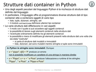 Strutture dati container in Python
• Uno degli aspetti peculiari del linguaggio Python è la ricchezza di strutture dati
definite dal linguaggio
• In particolare, il linguaggio offre al programmatore diverse strutture dati di tipo
container atte a contenere oggetti di vario tipo
• liste, tuple, dizionari, stringhe, set
• il modulo collections definisce ulteriori tipi container
• Le varie strutture dati differiscono in vari aspetti:
• il modo con il quale si può accedere agli oggetti contenuti
• la possibilità di iterare sugli elementi contenuti nella struttura dati
• l’eventuale ordinamento definito tra gli elementi contenuti
• la possibilità o meno di modificare gli elementi presenti nella struttura dati una volta che
sia stata "costruita"
• si parla di strutture dati mutabili o immutabili
• liste, dizionari, set sono mutabili mentre stringhe e tuple sono immutabili
In Python le stringhe sono immutabili. Dunque:
• s = "pippo"; s[0] = ’P’ produce un errore:
non è possibile modificare un carattere di una stringa in maniera diretta;
• s = "Pippo"; s = s + " e Pluto" produce l’allocazione a runtime di tre stringhe:
"Pippo" , " e Pluto" , e "Pippo e Pluto"
Prof. Roberto Canonico – a.a. 2018/2019
 
