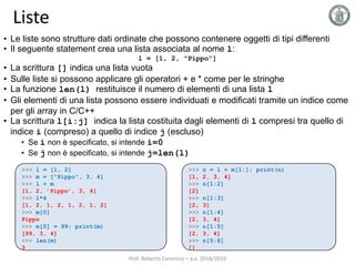 Liste
• Le liste sono strutture dati ordinate che possono contenere oggetti di tipi differenti
• Il seguente statement crea una lista associata al nome l:
l = [1, 2, "Pippo"]
• La scrittura [] indica una lista vuota
• Sulle liste si possono applicare gli operatori + e * come per le stringhe
• La funzione len(l) restituisce il numero di elementi di una lista l
• Gli elementi di una lista possono essere individuati e modificati tramite un indice come
per gli array in C/C++
• La scrittura l[i:j] indica la lista costituita dagli elementi di l compresi tra quello di
indice i (compreso) a quello di indice j (escluso)
• Se i non è specificato, si intende i=0
• Se j non è specificato, si intende j=len(l)
>>> l = [1, 2]
>>> m = ["Pippo", 3, 4]
>>> l + m
[1, 2, ’Pippo’, 3, 4]
>>> l*4
[1, 2, 1, 2, 1, 2, 1, 2]
>>> m[0]
Pippo
>>> m[0] = 99; print(m)
[99, 3, 4]
>>> len(m)
3
>>> n = l + m[1:]; print(n)
[1, 2, 3, 4]
>>> n[1:2]
[2]
>>> n[1:3]
[2, 3]
>>> n[1:4]
[2, 3, 4]
>>> n[1:5]
[2, 3, 4]
>>> n[5:6]
[]
Prof. Roberto Canonico – a.a. 2018/2019
 