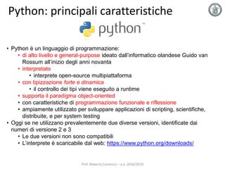 Python: principali caratteristiche
• Python è un linguaggio di programmazione:
• di alto livello e general-purpose ideato dall’informatico olandese Guido van
Rossum all’inizio degli anni novanta
• interpretato
• interprete open-source multipiattaforma
• con tipizzazione forte e dinamica
• il controllo dei tipi viene eseguito a runtime
• supporta il paradigma object-oriented
• con caratteristiche di programmazione funzionale e riflessione
• ampiamente utilizzato per sviluppare applicazioni di scripting, scientifiche,
distribuite, e per system testing
• Oggi se ne utilizzano prevalentemente due diverse versioni, identificate dai
numeri di versione 2 e 3
• Le due versioni non sono compatibili
• L’interprete è scaricabile dal web: https://www.python.org/downloads/
Prof. Roberto Canonico – a.a. 2018/2019
 