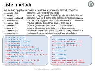 Liste: metodi
Una lista un oggetto sul quale si possono invocare dei metodi predefiniti
• l.append(obj) aggiunge obj "in coda" alla lista l
• l.extend(l1) estende l aggiungendo "in coda" gli elementi della lista l1
• l.insert(index,obj) aggiunge obj in l prima della posizione indicata da index
• l.pop(index) rimuove da l l’oggetto nella posizione index e lo restituisce
• l.remove(obj) rimuove la prima occorrenza di obj nella lista l
• l.reverse() dispone gli elementi della lista l in ordine inverso
• l.sort() dispone gli elementi della lista l in ordine crescente
• l.index(obj) restituisce l’indice della prima occorrenza di obj nella lista l
• l.count(obj) restituisce il numero di occorrenze di obj nella lista l
>>> l1 = [6, 7, 8, 9]
>>> l2 = [1, 2, 3, 4, 5]
>>> l1.append(10); print(l1)
[6, 7, 8, 9, 10]
>>> l1.extend(l2); print(l1)
[6, 7, 8, 9, 10, 1, 2, 3, 4, 5]
>>> l1.insert(0, "START"); print(l1)
[’START’, 6, 7, 8, 9, 10, 1, 2, 3, 4, 5]
>>> l1.insert(6, "x"); print(l1)
[’START’, 6, 7, 8, 9, 10, ’x’, 1, 2, 3, 4, 5]
>>> l1.pop(0); print(l1)
’START’
[6, 7, 8, 9, 10, ’x’, 1, 2, 3, 4, 5]
>>> l1.remove("x"); print(l1)
[6, 7, 8, 9, 10, 1, 2, 3, 4, 5]
...
>>> l1.reverse(); print(l1)
[5, 4, 3, 2, 1, 10, 9, 8, 7, 6]
>>> l1.sort(); print(l1)
[1, 2, 3, 4, 5, 6, 7, 8, 9, 10]
>>> l1.pop(-1)
10
>>> l1.index(1)
0
>>> l1.index(9)
8
>>> l1.index(10)
Traceback (most recent call last):
File "<stdin>", line 1, in <module>
ValueError: 10 is not in list
Prof. Roberto Canonico – a.a. 2018/2019
 