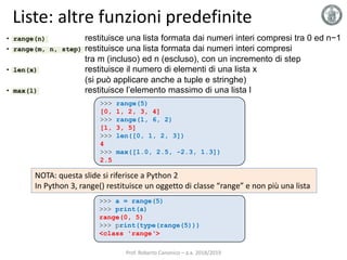 • range(n) restituisce una lista formata dai numeri interi compresi tra 0 ed n−1
• range(m, n, step) restituisce una lista formata dai numeri interi compresi
tra m (incluso) ed n (escluso), con un incremento di step
• len(x) restituisce il numero di elementi di una lista x
(si può applicare anche a tuple e stringhe)
• max(l) restituisce l’elemento massimo di una lista l
Liste: altre funzioni predefinite
>>> range(5)
[0, 1, 2, 3, 4]
>>> range(1, 6, 2)
[1, 3, 5]
>>> len([0, 1, 2, 3])
4
>>> max([1.0, 2.5, -2.3, 1.3])
2.5
Prof. Roberto Canonico – a.a. 2018/2019
NOTA: questa slide si riferisce a Python 2
In Python 3, range() restituisce un oggetto di classe “range” e non più una lista
>>> a = range(5)
>>> print(a)
range(0, 5)
>>> print(type(range(5)))
<class 'range‘>
 