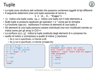 Tuple
• Le tuple sono strutture dati ordinate che possono contenere oggetti di tipi differenti
• Il seguente statement crea una tupla associata al nome t:
t = (1, 2, "Pippo")
• () indica una tupla vuota, (a,) indica una tupla con il solo elemento a
• Sulle tuple si possono applicare gli operatori + e * come per le stringhe
• La funzione len(t) restituisce il numero di elementi di una tupla t
• Gli elementi di una tupla possono essere individuati (ma non modificati) tramite un
indice come per gli array in C/C++
• La scrittura t[i:j] indica la tupla costituita dagli elementi di t compresi tra
• quello di indice i (compreso) a quello di indice j (escluso)
• Se i non è specificato, si intende i=0
• Se j non è specificato, si intende j=len(t)
>>> t1 = (1, 2)
>>> t2 = ("Pippo", 3, 4)
>>> t = t1 + t2; print(t)
(1, 2, ’Pippo’, 3, 4)
>>> len(t)
5
>>> t[0]
1
>>> t[2]
'Pippo'
>>> t[0] = 99
Traceback (most recent call last):
File "<stdin>", line 1, in <module>
TypeError: ’tuple’ object does not support
item assignment
>>> t[1:3]
(2, ’Pippo’)
>>> t[1:1]
()
>>> t[5:5]
()
Prof. Roberto Canonico – a.a. 2018/2019
 