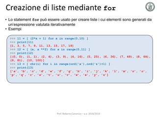 Creazione di liste mediante for
• Lo statement for può essere usato per creare liste i cui elementi sono generati da
un’espressione valutata iterativamente
• Esempi
>>> l1 = [ (2*x + 1) for x in range(0,10) ]
>>> print(l1)
[1, 3, 5, 7, 9, 11, 13, 15, 17, 19]
>>> l2 = [ (x, x **2) for x in range(0,11) ]
>>> print(l2)
[(0, 0), (1, 1), (2, 4), (3, 9), (4, 16), (5, 25), (6, 36), (7, 49), (8, 64),
(9, 81), (10, 100)]
>>> l3 = [ chr(i) for i in range(ord('a'),ord('z')+1) ]
>>> print(l3)
[’a’, ’b’, ’c’, ’d’, ’e’, ’f’, ’g’, ’h’, ’i’, ’j’, ’k’, ’l’, ’m’, ’n’, ’o’,
’p’, ’q’, ’r’, ’s’, ’t’, ’u’, ’v’, ’w’, ’x’, ’y’, ’z’]
Prof. Roberto Canonico – a.a. 2018/2019
 