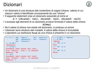 Dizionari
• Un dizionario è una struttura dati contenitore di coppie (chiave, valore) in cui
ciascun valore è identificato univocamente da una "chiave"
• Il seguente statement crea un dizionario associato al nome d:
d = {chiave1: val1, chiave2: val2, chiave3: val3}
• L’accesso agli elementi di un dizionario avviene fornendo il valore della chiave:
d[key]
• Se il valore di chiave non esiste nel dizionario, si produce un errore
• I dizionari sono strutture dati mutabili, il valore della chiave è immutabile
• L’operatore in restituisce True se una chiave è presente in un dizionario
>>> d = { "NA": "Napoli", "AV": "Avellino",
"BN": "Benevento", "CE": "Caserta",
"SA": "Salerno"}
>>> d["BN"]
’Benevento’
>>> d["MI"]
Traceback (most recent call last):
File "<stdin>", line 1, in <module>
KeyError: ’MI’
>>> d[0]
Traceback (most recent call last):
File "<stdin>", line 1, in <module>
KeyError: 0
>>> d["NA"] = "Naples"
>>> d["NA"]
'Naples'
>>> "NA" in d
True
>>> "AV" in d
True
>>> "MI" in d
False
Prof. Roberto Canonico – a.a. 2018/2019
 