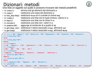 Dizionari: metodiUna lista un oggetto sul quale si possono invocare dei metodi predefiniti
• d.clear() elimina tutti gli elementi del dizionario d
• d.copy() restituisce una copia del dizionario d
• d.has_key(key) restituisce True se in d esiste la chiave key
• d.items() restituisce una lista con le tuple (chiave, valore) in d
• d.keys() restituisce una lista con le chiavi in d
• d.values() restituisce una lista con i valori in d
• d.update(d2) aggiunge al contenuto di d quello di d2
• d.get(key,val) restituisce il valore associato a key, altrimenti val
• d.get(key) restituisce il valore associato a key, altrimenti None
>>> d = {"NA":"Napoli","AV":"Avellino","BN":"Benevento","CE":"Caserta","SA":"Salerno"}
>>> d.has_key("NA")
True
>>> d.has_key("MI")
False
>>> d.items()
[(’NA’, ’Napoli’), (’BN’, ’Benevento’), (’SA’, ’Salerno’), (’CE’, ’Caserta’), (’AV’, ’Avellino’)]
>>> d.keys()
[’NA’, ’BN’, ’SA’, ’CE’, ’AV’]
>>> d.values()
[’Napoli’, ’Benevento’, ’Salerno’, ’Caserta’, ’Avellino’]
>>> print(d.get("NA"))
Napoli
>>> print(d.get("MI"))
None
>>> d.update({"NA": "Naples", "MI": "Milano"})
>>> print(d)
{’AV’: ’Avellino’, ’NA’: ’Naples’, ’BN’: ’Benevento’, ’MI’: ’Milano’, ’SA’: ’Salerno’, ’CE’: ’Caserta’}
Prof. Roberto Canonico – a.a. 2018/2019
 