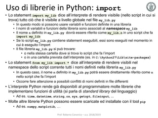 Uso di librerie in Python: import
• Lo statement import my_lib dice all’interprete di rendere visibile (nello script in cui si
trova) tutto ciò che è visibile a livello globale nel file my_lib.py
• In questo modo si possono usare variabili e funzioni definite in una libreria
• I nomi di variabili e funzioni della libreria sono associati al namespace my_lib
• Il nome n definito in my_lib.py dovrà essere riferito come my_lib.n in uno script che fa
import my_lib
• Se lo script my_lib.py contiene statement eseguibili, essi sono eseguiti nel momento in
cui è eseguito l’import
• Il file libreria my_lib.py si può trovare:
• o nella stessa cartella dove si trova lo script che fa l’import
• o in una cartella prevista dall’interprete (es. in C:Python27Libsite-packages)
• Lo statement from my_lib import * dice all’interprete di rendere visibili nel
namespace dello script corrente tutti i nomi definiti nella libreria my_lib.py
• In questo caso, il nome n definito in my_lib.py potrà essere direttamente riferito come n
nello script che fa l’import
• Occorre fare attenzione a possibili conflitti di nomi definiti in file differenti
• L’interprete Python rende già disponibili al programmatore molte librerie che
implementano funzioni di utilità (si parla di standard library del linguaggio)
• Ad es. time, datetime, string, os, sys, getopt, fileinput, ...
• Molte altre librerie Python possono essere scaricate ed installate con il tool pip
• Ad es. numpy, matplotib, …
Prof. Roberto Canonico – a.a. 2018/2019
 