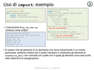 Uso di import: esempio
# File: my_lib.py
currentYear = 2018
def currentAge(birthYear):
global currentYear
return (currentYear-birthYear)
print("Libreria my_lib caricata")
Libreria my_lib caricata
Eta' dei miei amici nell' anno 2018
Giovanni2: eta' 42
Mario: eta' 46
Andrea: eta' 40
Luigi: eta' 50
Giovanni: eta' 53
• L’esecuzione di my_lib_test.py
produce come output:
# File: my_lib_test.py
import my_lib
# NB: le chiavi devono essere uniche
annoNascita_amici = {
'Mario': 1972,
'Giovanni': 1965,
'Giovanni2': 1976,
'Andrea': 1978,
'Luigi': 1968 }
print("Eta' dei miei amici nell'anno ", 
my_lib.currentYear))
for amico in annoNascita_amici:
print("%15s: eta'" % amico,end=" ")
print(my_lib.currentAge(
annoNascita_amici[amico]))
• Si osservi che gli elementi di un dizionario non sono memorizzati in un ordine
particolare, pertanto l’ordine con il quale l’iteratore in restituisce gli elementi di
annoNascita_amici non coincide con quello con il quale gli elementi sono stati scritti
nello statement di assegnazione
Prof. Roberto Canonico – a.a. 2018/2019
 