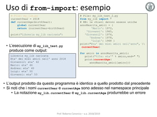 Uso di from-import: esempio
# File: my_lib.py
currentYear = 2018
def currentAge(birthYear):
global currentYear
return (currentYear-birthYear)
print("Libreria my_lib caricata")
Libreria my_lib caricata
Eta' dei miei amici nell' anno 2018
Giovanni2: eta' 42
Mario: eta' 46
Andrea: eta' 40
Luigi: eta' 50
Giovanni: eta' 53
• L’esecuzione di my_lib_test.py
produce come output:
# File: my_lib_test_2.py
from my_lib import *
# NB: le chiavi devono essere uniche
annoNascita_amici = {
'Mario': 1972,
'Giovanni': 1965,
'Giovanni2': 1976,
'Andrea': 1978,
'Luigi': 1968 }
print("Eta' dei miei amici nell'anno", 
currentYear)
for amico in annoNascita_amici:
print("%15s: eta'" % amico,end=" ")
print(currentAge(
annoNascita_amici[amico]))
• L’output prodotto da questo programma è identico a quello prodotto dal precedente
• Si noti che i nomi currentYear e currentAge sono adesso nel namespace principale
• La notazione my_lib.currentYear e my_lib.currentAge produrrebbe un errore
Prof. Roberto Canonico – a.a. 2018/2019
 
