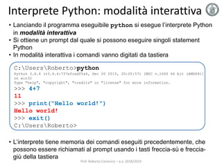 Interprete Python: modalità interattiva
• Lanciando il programma eseguibile python si esegue l’interprete Python
in modalità interattiva
• Si ottiene un prompt dal quale si possono eseguire singoli statement
Python
• In modalità interattiva i comandi vanno digitati da tastiera
• L’interprete tiene memoria dei comandi eseguiti precedentemente, che
possono essere richiamati al prompt usando i tasti freccia-sù e freccia-
giù della tastiera
C:UsersRoberto>python
Python 3.4.4 (v3.4.4:737efcadf5a6, Dec 20 2015, 20:20:57) [MSC v.1600 64 bit (AMD64)]
on win32
Type "help", "copyright", "credits" or "license" for more information.
>>> 4+7
11
>>> print("Hello world!")
Hello world!
>>> exit()
C:UsersRoberto>
Prof. Roberto Canonico – a.a. 2018/2019
 